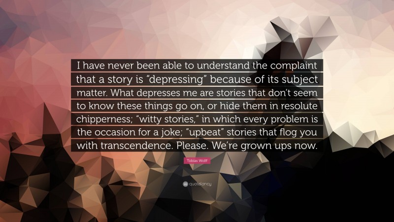 Tobias Wolff Quote: “I have never been able to understand the complaint that a story is “depressing” because of its subject matter. What depresses me are stories that don’t seem to know these things go on, or hide them in resolute chipperness; “witty stories,” in which every problem is the occasion for a joke; “upbeat” stories that flog you with transcendence. Please. We’re grown ups now.”