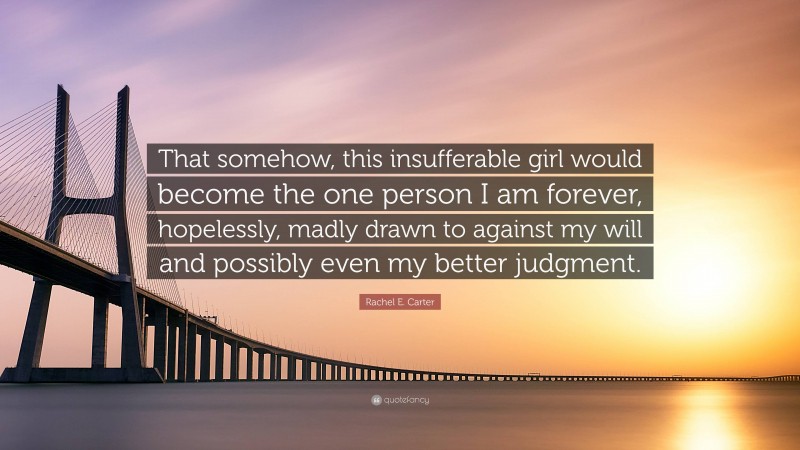 Rachel E. Carter Quote: “That somehow, this insufferable girl would become the one person I am forever, hopelessly, madly drawn to against my will and possibly even my better judgment.”