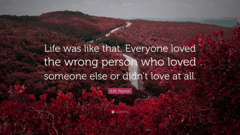 K.M. Peyton Quote: “Life was like that. Everyone loved the wrong person who loved someone else or didn’t love at all.”