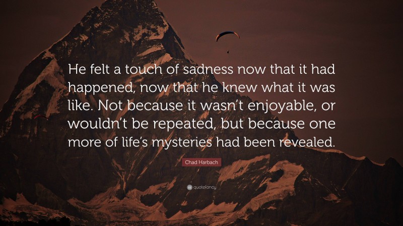 Chad Harbach Quote: “He felt a touch of sadness now that it had happened, now that he knew what it was like. Not because it wasn’t enjoyable, or wouldn’t be repeated, but because one more of life’s mysteries had been revealed.”