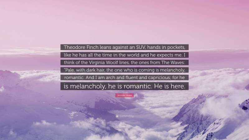 Jennifer Niven Quote: “Theodore Finch leans against an SUV, hands in pockets, like he has all the time in the world and he expects me. I think of the Virginia Woolf lines, the ones from The Waves: “Pale, with dark hair, the one who is coming is melancholy, romantic. And I am arch and fluent and capricious; for he is melancholy, he is romantic. He is here.”