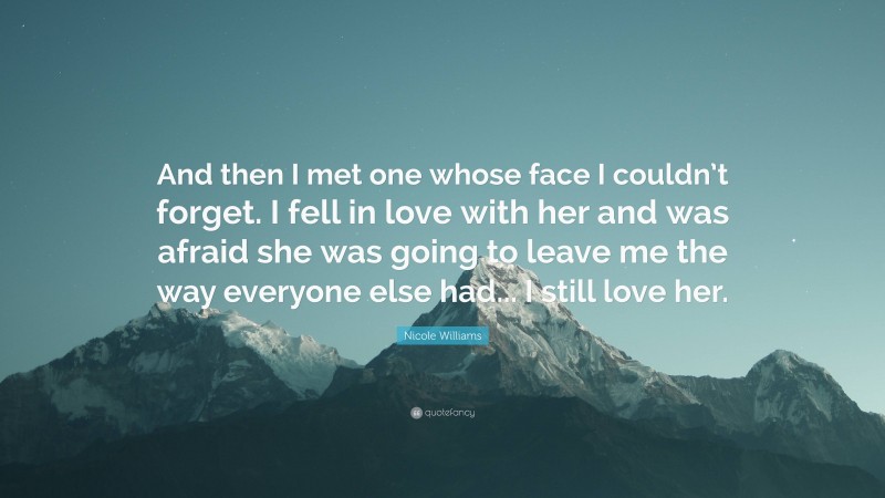 Nicole Williams Quote: “And then I met one whose face I couldn’t forget. I fell in love with her and was afraid she was going to leave me the way everyone else had... I still love her.”