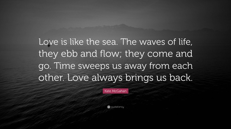 Kate McGahan Quote: “Love is like the sea. The waves of life, they ebb and flow; they come and go. Time sweeps us away from each other. Love always brings us back.”