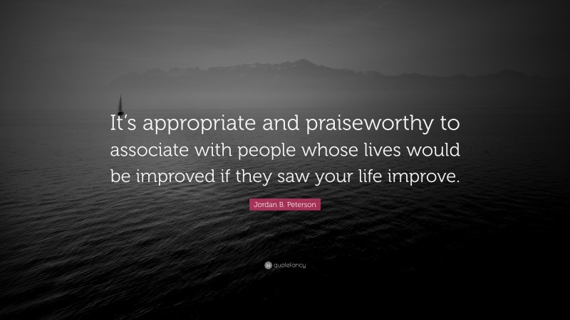 Jordan B. Peterson Quote: “It’s appropriate and praiseworthy to associate with people whose lives would be improved if they saw your life improve.”