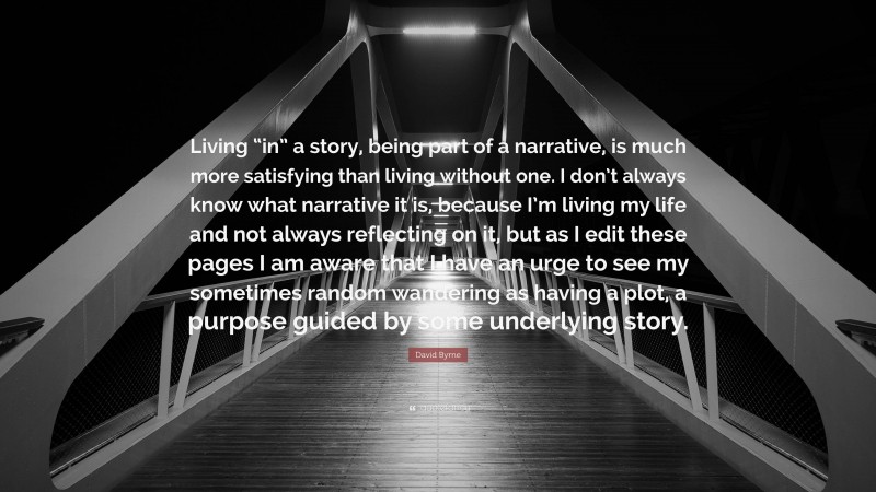 David Byrne Quote: “Living “in” a story, being part of a narrative, is much more satisfying than living without one. I don’t always know what narrative it is, because I’m living my life and not always reflecting on it, but as I edit these pages I am aware that I have an urge to see my sometimes random wandering as having a plot, a purpose guided by some underlying story.”
