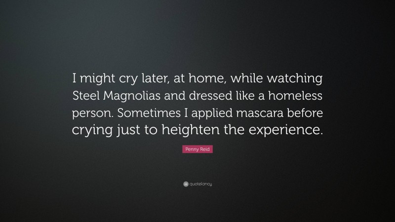 Penny Reid Quote: “I might cry later, at home, while watching Steel Magnolias and dressed like a homeless person. Sometimes I applied mascara before crying just to heighten the experience.”