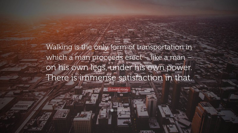 Edward Abbey Quote: “Walking is the only form of transportation in which a man proceeds erect – like a man – on his own legs, under his own power. There is immense satisfaction in that.”