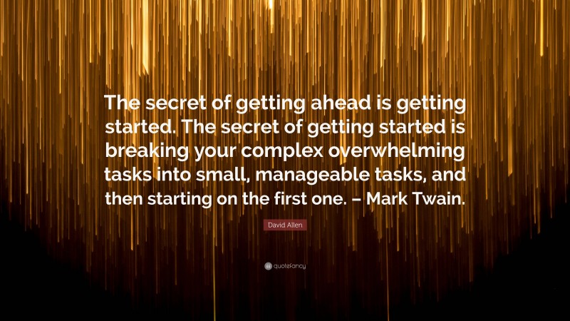 David Allen Quote: “The secret of getting ahead is getting started. The secret of getting started is breaking your complex overwhelming tasks into small, manageable tasks, and then starting on the first one. – Mark Twain.”
