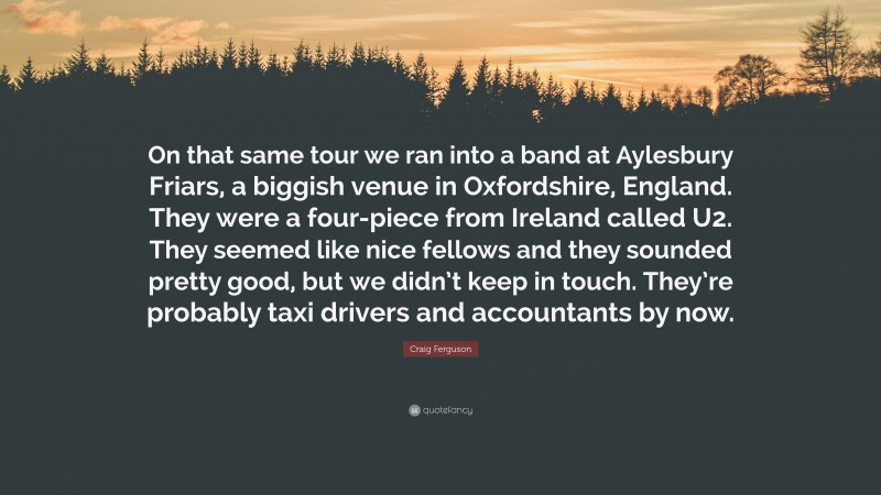 Craig Ferguson Quote: “On that same tour we ran into a band at Aylesbury Friars, a biggish venue in Oxfordshire, England. They were a four-piece from Ireland called U2. They seemed like nice fellows and they sounded pretty good, but we didn’t keep in touch. They’re probably taxi drivers and accountants by now.”