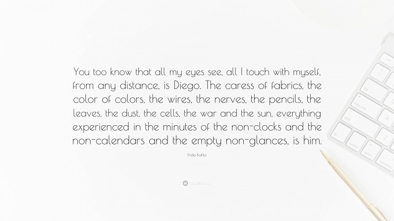 Frida Kahlo Quote: “You too know that all my eyes see, all I touch with myself, from any distance, is Diego. The caress of fabrics, the color of colors, the wires, the nerves, the pencils, the leaves, the dust, the cells, the war and the sun, everything experienced in the minutes of the non-clocks and the non-calendars and the empty non-glances, is him.”