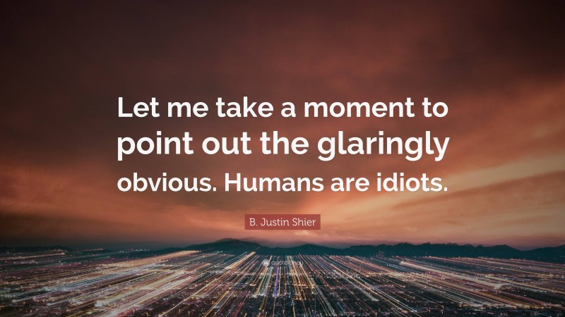 B. Justin Shier Quote: “Let me take a moment to point out the glaringly obvious. Humans are idiots.”