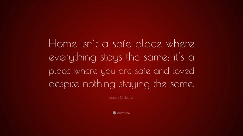 Susan Meissner Quote: “Home isn’t a safe place where everything stays the same; it’s a place where you are safe and loved despite nothing staying the same.”