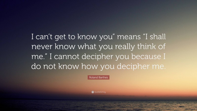 Roland Barthes Quote: “I can’t get to know you” means “I shall never know what you really think of me.” I cannot decipher you because I do not know how you decipher me.”