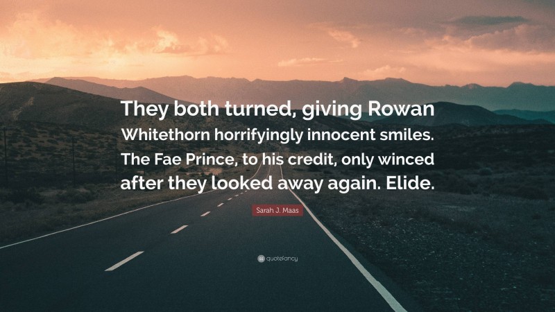 Sarah J. Maas Quote: “They both turned, giving Rowan Whitethorn horrifyingly innocent smiles. The Fae Prince, to his credit, only winced after they looked away again. Elide.”