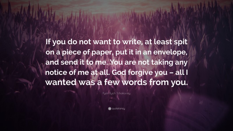Pyotr Ilyich Tchaikovsky Quote: “If you do not want to write, at least spit on a piece of paper, put it in an envelope, and send it to me. You are not taking any notice of me at all. God forgive you – all I wanted was a few words from you.”