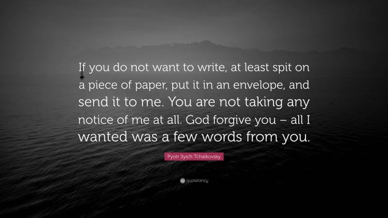 Pyotr Ilyich Tchaikovsky Quote: “If you do not want to write, at least spit on a piece of paper, put it in an envelope, and send it to me. You are not taking any notice of me at all. God forgive you – all I wanted was a few words from you.”