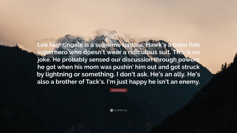 Kristen Ashley Quote: “Lee Nightingale is a supreme badass. Hawk’s a bona fide superhero who doesn’t wear a ridiculous suit. This is no joke. He probably sensed our discussion through powers he got when his mom was pushin’ him out and got struck by lightning or something. I don’t ask. He’s an ally. He’s also a brother of Tack’s. I’m just happy he isn’t an enemy.”