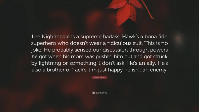 Kristen Ashley Quote: “Lee Nightingale is a supreme badass. Hawk’s a bona fide superhero who doesn’t wear a ridiculous suit. This is no joke. He probably sensed our discussion through powers he got when his mom was pushin’ him out and got struck by lightning or something. I don’t ask. He’s an ally. He’s also a brother of Tack’s. I’m just happy he isn’t an enemy.”