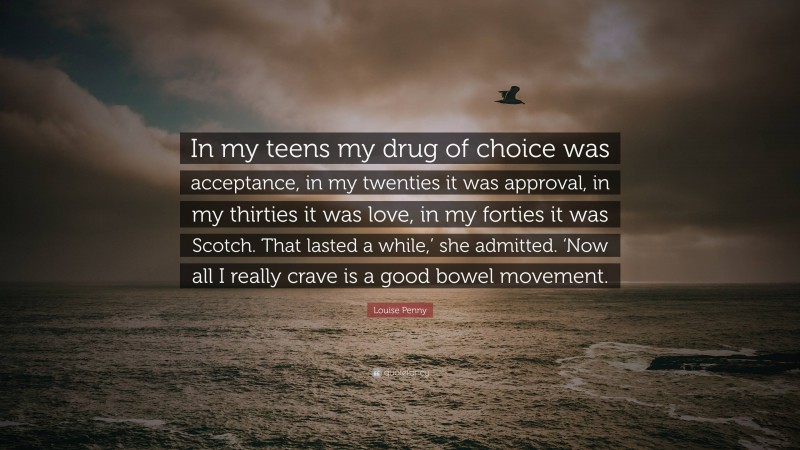 Louise Penny Quote: “In my teens my drug of choice was acceptance, in my twenties it was approval, in my thirties it was love, in my forties it was Scotch. That lasted a while,’ she admitted. ‘Now all I really crave is a good bowel movement.”