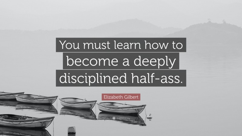 Elizabeth Gilbert Quote: “You must learn how to become a deeply disciplined half-ass.”