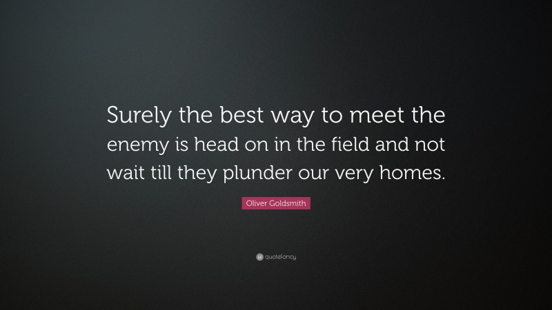 Oliver Goldsmith Quote: “Surely the best way to meet the enemy is head on in the field and not wait till they plunder our very homes.”