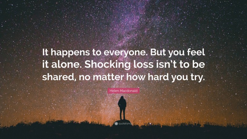Helen Macdonald Quote: “It happens to everyone. But you feel it alone. Shocking loss isn’t to be shared, no matter how hard you try.”
