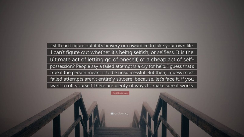 Neal Shusterman Quote: “I still can’t figure out if it’s bravery or cowardice to take your own life. I can’t figure out whether it’s being selfish, or selfless. It is the ultimate act of letting go of oneself, or a cheap act of self-possession? People say a failed attempt is a cry for help. I guess that’s true if the person meant it to be unsuccessful. But then, I guess most failed attempts aren’t entirely sincere, because, let’s face it, if you want to off yourself, there are plenty of ways to make sure it works.”