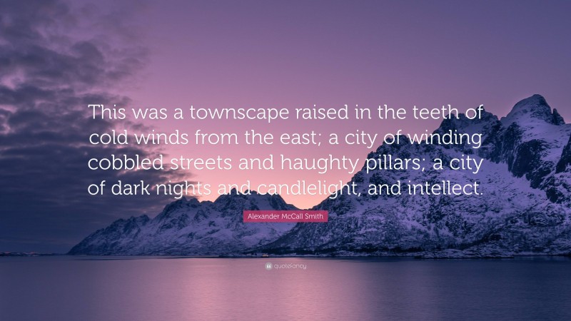 Alexander McCall Smith Quote: “This was a townscape raised in the teeth of cold winds from the east; a city of winding cobbled streets and haughty pillars; a city of dark nights and candlelight, and intellect.”