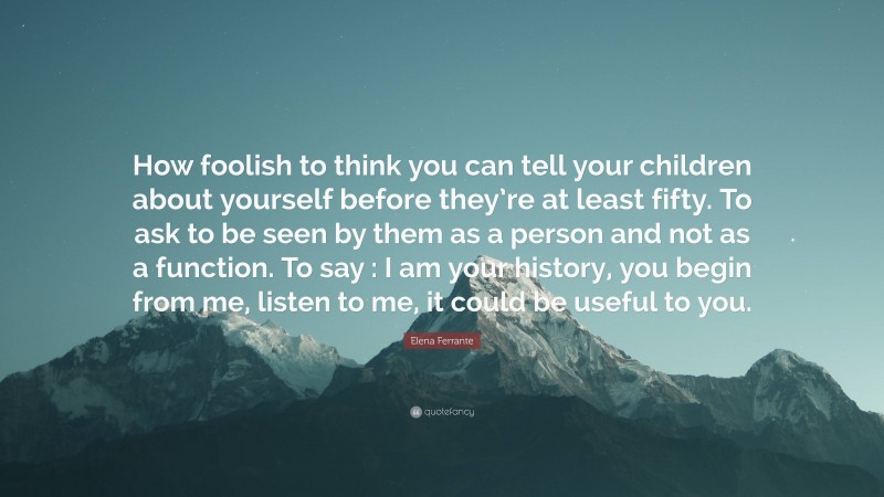 Elena Ferrante Quote: “How foolish to think you can tell your children about yourself before they’re at least fifty. To ask to be seen by them as a person and not as a function. To say : I am your history, you begin from me, listen to me, it could be useful to you.”