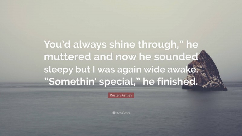 Kristen Ashley Quote: “You’d always shine through,” he muttered and now he sounded sleepy but I was again wide awake. “Somethin’ special,” he finished.”