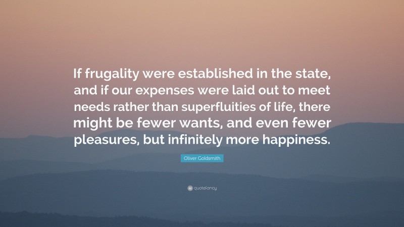 Oliver Goldsmith Quote: “If frugality were established in the state, and if our expenses were laid out to meet needs rather than superfluities of life, there might be fewer wants, and even fewer pleasures, but infinitely more happiness.”