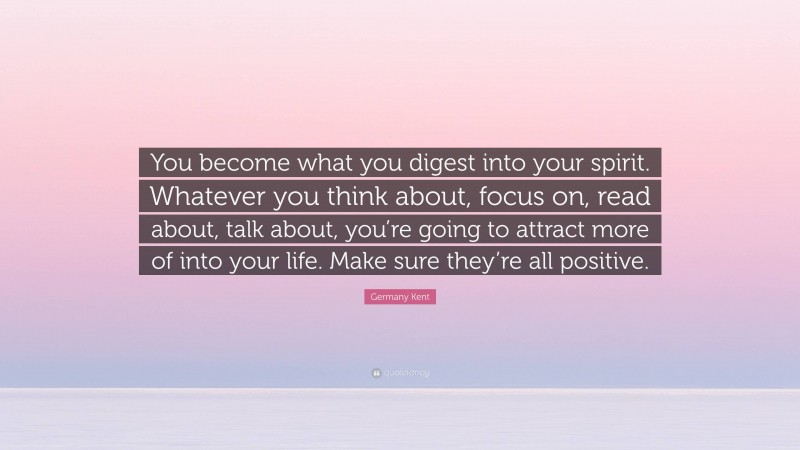 Germany Kent Quote: “You become what you digest into your spirit. Whatever you think about, focus on, read about, talk about, you’re going to attract more of into your life. Make sure they’re all positive.”