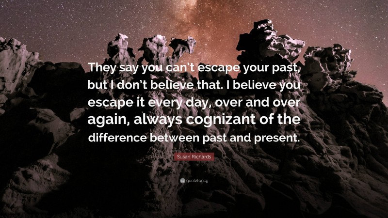 Susan Richards Quote: “They say you can’t escape your past, but I don’t believe that. I believe you escape it every day, over and over again, always cognizant of the difference between past and present.”