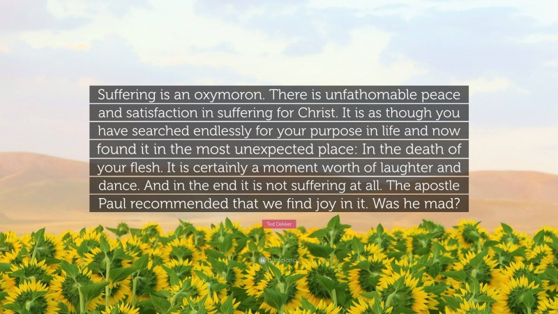 Ted Dekker Quote: “Suffering is an oxymoron. There is unfathomable peace and satisfaction in suffering for Christ. It is as though you have searched endlessly for your purpose in life and now found it in the most unexpected place: In the death of your flesh. It is certainly a moment worth of laughter and dance. And in the end it is not suffering at all. The apostle Paul recommended that we find joy in it. Was he mad?”