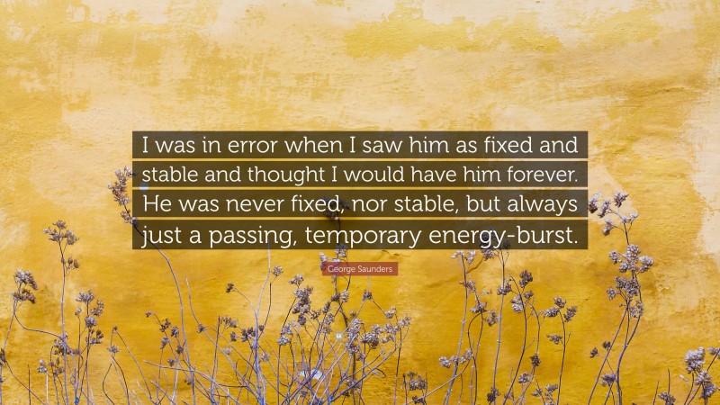 George Saunders Quote: “I was in error when I saw him as fixed and stable and thought I would have him forever. He was never fixed, nor stable, but always just a passing, temporary energy-burst.”