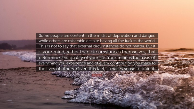 Sam Harris Quote: “Some people are content in the midst of deprivation and danger, while others are miserable despite having all the luck in the world. This is not to say that external circumstances do not matter. But it is your mind, rather than circumstances themselves, that determines the quality of your life. Your mind is the basis of everything you experience and of every contribution you make to the lives of others. Given this fact, it makes sense to train it.”
