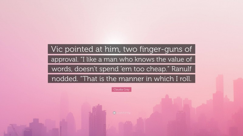 Claudia Gray Quote: “Vic pointed at him, two finger-guns of approval. “I like a man who knows the value of words, doesn’t spend ’em too cheap.” Ranulf nodded. “That is the manner in which I roll.”