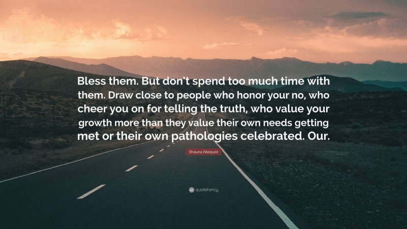 Shauna Niequist Quote: “Bless them. But don’t spend too much time with them. Draw close to people who honor your no, who cheer you on for telling the truth, who value your growth more than they value their own needs getting met or their own pathologies celebrated. Our.”