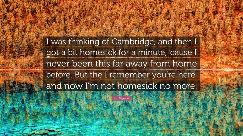 J.L. Merrow Quote: “I was thinking of Cambridge, and then I got a bit homesick for a minute, ’cause I never been this far away from home before. But the I remember you’re here, and now I’m not homesick no more.”