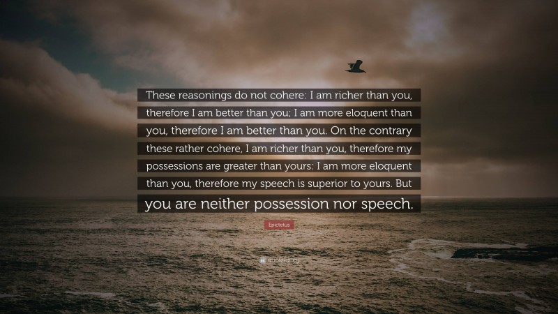 Epictetus Quote: “These reasonings do not cohere: I am richer than you, therefore I am better than you; I am more eloquent than you, therefore I am better than you. On the contrary these rather cohere, I am richer than you, therefore my possessions are greater than yours: I am more eloquent than you, therefore my speech is superior to yours. But you are neither possession nor speech.”