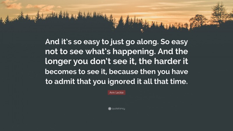 Ann Leckie Quote: “And it’s so easy to just go along. So easy not to see what’s happening. And the longer you don’t see it, the harder it becomes to see it, because then you have to admit that you ignored it all that time.”