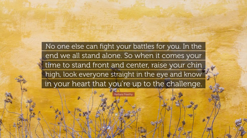 Barbara Freethy Quote: “No one else can fight your battles for you. In the end we all stand alone. So when it comes your time to stand front and center, raise your chin high, look everyone straight in the eye and know in your heart that you’re up to the challenge.”