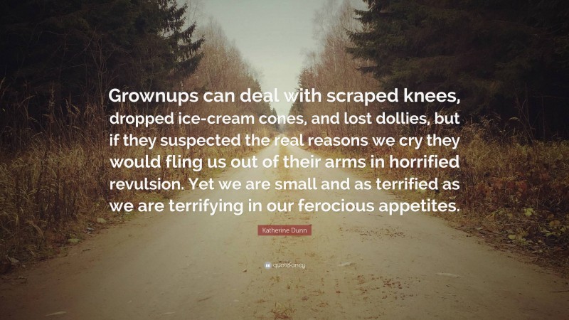 Katherine Dunn Quote: “Grownups can deal with scraped knees, dropped ice-cream cones, and lost dollies, but if they suspected the real reasons we cry they would fling us out of their arms in horrified revulsion. Yet we are small and as terrified as we are terrifying in our ferocious appetites.”