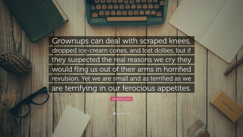 Katherine Dunn Quote: “Grownups can deal with scraped knees, dropped ice-cream cones, and lost dollies, but if they suspected the real reasons we cry they would fling us out of their arms in horrified revulsion. Yet we are small and as terrified as we are terrifying in our ferocious appetites.”