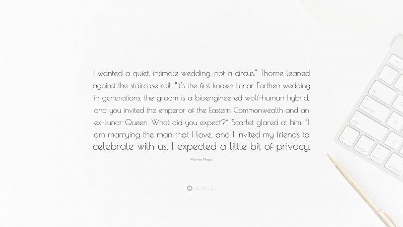 Marissa Meyer Quote: “I wanted a quiet, intimate wedding, not a circus.” Thorne leaned against the staircase rail. “It’s the first known Lunar-Earthen wedding in generations, the groom is a bioengineered wolf-human hybrid, and you invited the emperor of the Eastern Commonwealth and an ex–Lunar Queen. What did you expect?” Scarlet glared at him. “I am marrying the man that I love, and I invited my friends to celebrate with us. I expected a little bit of privacy.”