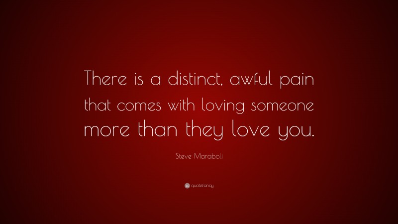 Steve Maraboli Quote: “There is a distinct, awful pain that comes with loving someone more than they love you.”