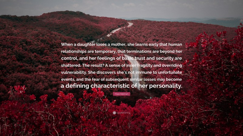 Hope Edelman Quote: “When a daughter loses a mother, she learns early that human relationships are temporary, that terminations are beyond her control, and her feelings of basic trust and security are shattered. The result? A sense of inner fragility and overriding vulnerability. She discovers she’s not immune to unfortunate events, and the fear of subsequent similar losses may become a defining characteristic of her personality.”