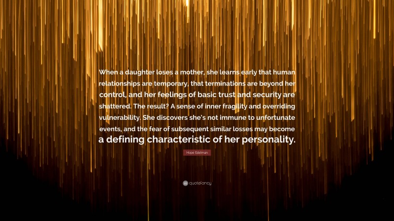 Hope Edelman Quote: “When a daughter loses a mother, she learns early that human relationships are temporary, that terminations are beyond her control, and her feelings of basic trust and security are shattered. The result? A sense of inner fragility and overriding vulnerability. She discovers she’s not immune to unfortunate events, and the fear of subsequent similar losses may become a defining characteristic of her personality.”