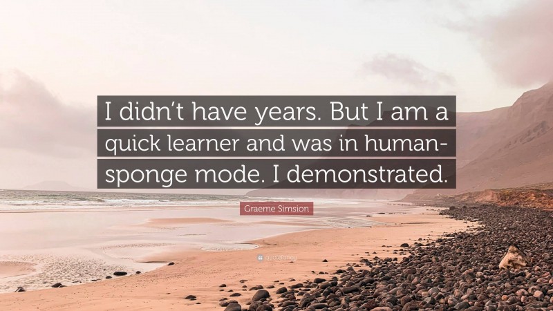 Graeme Simsion Quote: “I didn’t have years. But I am a quick learner and was in human-sponge mode. I demonstrated.”