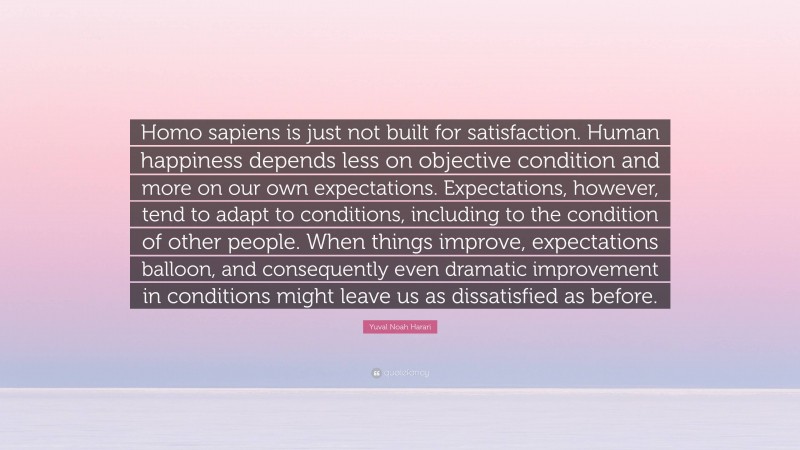 Yuval Noah Harari Quote: “Homo sapiens is just not built for satisfaction. Human happiness depends less on objective condition and more on our own expectations. Expectations, however, tend to adapt to conditions, including to the condition of other people. When things improve, expectations balloon, and consequently even dramatic improvement in conditions might leave us as dissatisfied as before.”